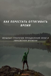 КАК ПЕРЕСТАТЬ ОТТЯГИВАТЬ ВРЕМЯ. МОЩНЫЕ СТРАТЕГИИ ПРЕОДОЛЕНИЯ ЛЕНИ И УМНОЖЕНИЯ ВРЕМЕНИ